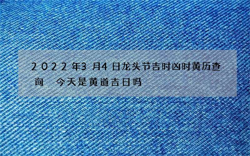 2022年3月4日龙头节吉时凶时黄历查询 今天是黄道吉日吗